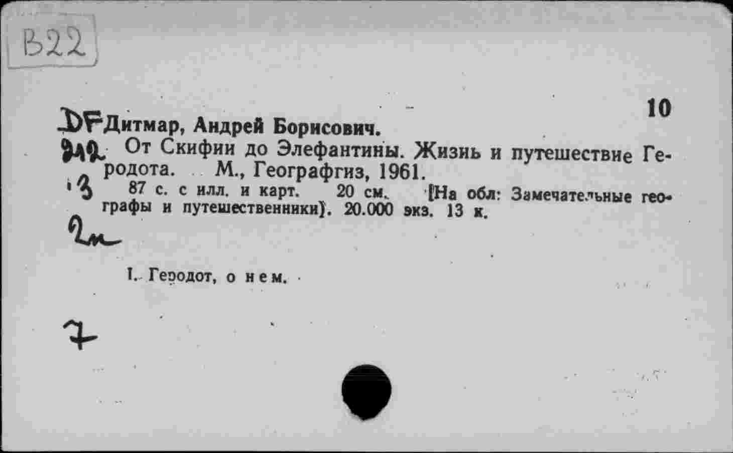 ﻿-ЬРДитмар, Андрей Борисович.
»A«. От Скифии до Элефантины. Жизнь и путешествие Ге-родота. М., Географгиз, 1961.
' Ь 87 с. с илл. и карт. 20 см. [На обл: Замечательные географы и путешественники}. 20.000 экз. 13 к.
I. Геродот, о нем. ■